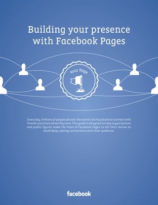 Facebook Pages |




Building your presence
 with Facebook Pages




Every day, millions of people all over the world visit Facebook to connect with
friends and share what they love. This guide is designed to help organizations
and public ﬁgures make the most of Facebook Pages to tell their stories to
            build deep, lasting connections with their audience.
 