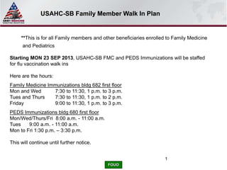 FOUO
1
**This is for all Family members and other beneficiaries enrolled to Family Medicine
and Pediatrics
Starting MON 23 SEP 2013, USAHC-SB FMC and PEDS Immunizations will be staffed
for flu vaccination walk ins
Here are the hours:
Family Medicine Immunizations bldg 682 first floor
Mon and Wed 7:30 to 11:30, 1 p.m. to 3 p.m.
Tues and Thurs 7:30 to 11:30, 1 p.m. to 2 p.m.
Friday 9:00 to 11:30, 1 p.m. to 3 p.m.
PEDS Immunizations bldg 680 first floor
Mon/Wed/Thurs/Fri 8:00 a.m. - 11:00 a.m.
Tues 9:00 a.m. - 11:00 a.m.
Mon to Fri 1:30 p.m. – 3:30 p.m.
This will continue until further notice.
USAHC-SB Family Member Walk In Plan
 