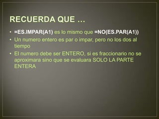 • =ES.IMPAR(A1) es lo mismo que =NO(ES.PAR(A1))
• Un numero entero es par o impar, pero no los dos al
tiempo
• El numero debe ser ENTERO, si es fraccionario no se
aproximara sino que se evaluara SOLO LA PARTE
ENTERA
 