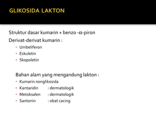 Struktur dasar kumarin + benzo -α-piron
Derivat-derivat kumarin :
▪ Umbeliferon
▪ Eskuletin
▪ Skopoletin
Bahan alam yang mengandung lakton :
▪ Kumarin nonglikosida
▪ Kantaridin : dermatologik
▪ Metoksalen : dermatologik
▪ Santonin : obat cacing
 
