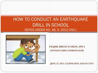 EXQUIL BRYAN P.ARON, EPS-I
DIVISION DRR COORDINATOR
HOW TO CONDUCT AN EARTHQUAKE
DRILL IN SCHOOL
DEPED ORDER NO. 48, S. 2012 (INC.)
JUNE 27, 2012. GAZPACHOS. ILIGAN CITY
 