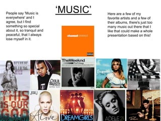 ‘MUSIC’People say 'Music is
everywhere' and I
agree, but I find
something so special
about it, so tranquil and
peaceful, that I always
lose myself in it.
Here are a few of my
favorite artists and a few of
their albums, there's just too
many music out there that I
like that could make a whole
presentation based on this!
 