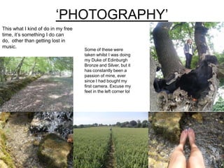‘PHOTOGRAPHY’
This what I kind of do in my free
time, it’s something I do can
do, other than getting lost in
music.
Some of these were
taken whilst I was doing
my Duke of Edinburgh
Bronze and Silver, but it
has constantly been a
passion of mine, ever
since I had bought my
first camera. Excuse my
feet in the left corner lol
 