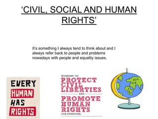 ‘CIVIL, SOCIAL AND HUMAN
RIGHTS’
It’s something I always tend to think about and I
always refer back to people and problems
nowadays with people and equality issues.
 