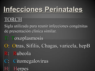 Infecciones Perinatales
TORCH
Sigla utilizada para reunir infecciones congénitas
de presentación clínica similar.
T: Toxoplasmosis
O: Otras, Sífilis, Chagas, varicela, hepB
R: Rubeola
C: Citomegalovirus
H: Herpes
 