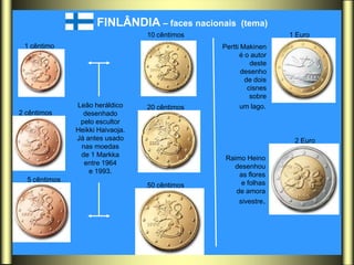 FINLÂNDIA – faces nacionais      (tema)
                                  10 cêntimos                     1 Euro
 1 cêntimo                                      Pertti Makinen
                                                      é o autor
                                                          deste
                                                       desenho
                                                        de dois
                                                         cisnes
                                                          sobre
               Leão heráldico     20 cêntimos          um lago.
2 cêntimos       desenhado
                pelo escultor
               Heikki Haivaoja.
               Já antes usado                                      2 Euro
                nas moedas
                de 1 Markka
                                                 Raimo Heino
                 entre 1964
                                                   desenhou
                   e 1993.
                                                     as flores
  5 cêntimos                                          e folhas
                                  50 cêntimos
                                                    de amora
                                                     sivestre.
 