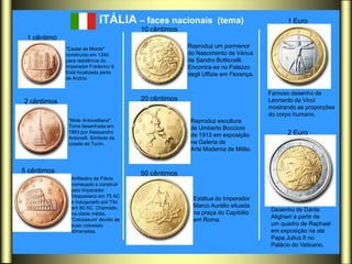 ITÁLIA – faces nacionais            (tema)                  1 Euro
                                       10 cêntimos
 1 cêntimo
             "Castel de Monte"
                                                     Reproduz um pormenor
             construído em 1240                      do Nascimento de Vénus
             para residência do                      de Sandro Botticcelli.
             Imperador Frederico II.                 Encontra-se no Palazzo
             Está localizada perto                   degli Uffizie em Florença.
             de Andria.


                                                                                  Famoso desenho de
2 cêntimos                             20 cêntimos                                Leonardo da Vinci
                                                                                  mostrando as proporções
                                                                                  do corpo humano.
              "Mole Antonelliana".                    Reproduz escultura
              Torre desenhada em                      de Umberto Boccioni
              1863 por Alessandro
                                                      de 1913 em exposição              2 Euro
              Antonelli. Símbolo da
              cidade de Turim.                        na Galeria de
                                                      Arte Moderna de Milão.


5 cêntimos                             50 cêntimos
               Anfiteatro de Flávio
               começado a construir
               pelo Imperador
               Vespasiano em 75 AC
                                                       Estátua do Imperador
               e inaugurado por Tito
               em 80 AC. Chamado,                      Marco Aurélio situada
                                                                                  Desenho de Dante
               na idade média,                         na praça do Capitólio
                                                                                  Alighieri a partir de
               'Colosseum' devido às                   em Roma.
               suas colossais                                                     um quadro de Raphael
               dimensões.                                                         em exposição na ala
                                                                                  Papa Julius II no
                                                                                  Palácio do Vaticano.
 