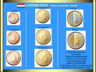 LUXEMBURGO – faces nacionais     (tema)
                     10 cêntimos               1 Euro
1 cêntimo




                     20 cêntimos
2 cêntimos                                       2 Euro




                     50 cêntimos
5 cêntimos
                                            Tema único para toas
                                                 As moedas:
                                         Efígie de Sua Alteza Real,
                                         o herdeiro do Gran Duque,
                                           Henri enquadradro pela
                                           palavra LETZEBUERG
                                   (Luxemburgo escrito em luxemburguês).
                                     Desenho de Yvette Gastauer-Claire.
 