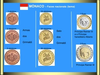 MÓNACO – Faces nacionais (tema)
1 cêntimo                 10 cêntimos
                                                         1 Euro




2 cêntimos                20 cêntimos
             Armas                      Selo       Príncipe Rainier III
                                                   e o Príncipe
             dos                        dos        hereditário Alberto

             Grimaldi                   Grimaldi         2 Euro

5 cêntimos                50 cêntimos




                                                     Príncipe Rainier III
 