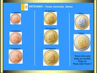 VATICANO – Faces nacionais (tema)
                         10 cêntimos
1 cêntimo                                            1 Euro




                         20 cêntimos
2 cêntimos
                                                      2 Euro




5 cêntimos               50 cêntimos


                                                   Tema único para
                                                  todas as moedas:
                                                      Efígie do
                                                 Papa João Paulo II
 