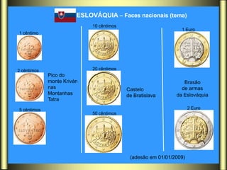 ESLOVÁQUIA – Faces nacionais (tema)
                             10 cêntimos
                                                                1 Euro
1 cêntimo




2 cêntimos                   20 cêntimos
             Pico do
             monte Kriván                                        Brasão
             nas                           Castelo              de armas
             Montanhas                     de Bratislava      da Eslováquia
             Tatra

5 cêntimos                                                           2 Euro
                             50 cêntimos




                                            (adesão em 01/01/2009)
 
