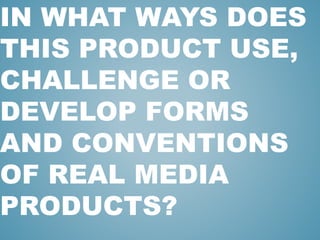 IN WHAT WAYS DOES
THIS PRODUCT USE,
CHALLENGE OR
DEVELOP FORMS
AND CONVENTIONS
OF REAL MEDIA
PRODUCTS?
 