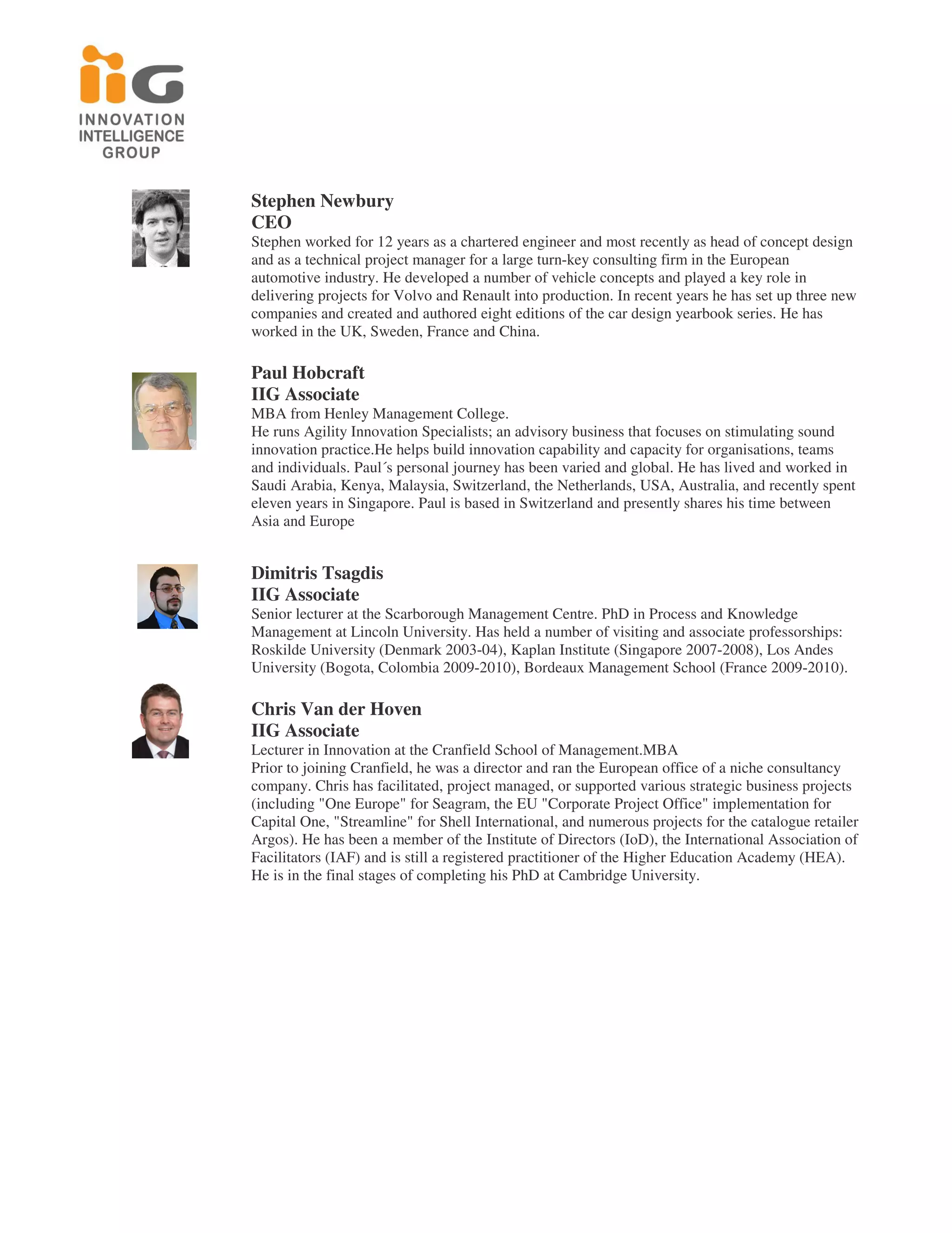 Stephen Newbury
CEO
Stephen worked for 12 years as a chartered engineer and most recently as head of concept design
and as a technical project manager for a large turn-key consulting firm in the European
automotive industry. He developed a number of vehicle concepts and played a key role in
delivering projects for Volvo and Renault into production. In recent years he has set up three new
companies and created and authored eight editions of the car design yearbook series. He has
worked in the UK, Sweden, France and China.

Paul Hobcraft
IIG Associate
MBA from Henley Management College.
He runs Agility Innovation Specialists; an advisory business that focuses on stimulating sound
innovation practice.He helps build innovation capability and capacity for organisations, teams
and individuals. Paul´s personal journey has been varied and global. He has lived and worked in
Saudi Arabia, Kenya, Malaysia, Switzerland, the Netherlands, USA, Australia, and recently spent
eleven years in Singapore. Paul is based in Switzerland and presently shares his time between
Asia and Europe


Dimitris Tsagdis
IIG Associate
Senior lecturer at the Scarborough Management Centre. PhD in Process and Knowledge
Management at Lincoln University. Has held a number of visiting and associate professorships:
Roskilde University (Denmark 2003-04), Kaplan Institute (Singapore 2007-2008), Los Andes
University (Bogota, Colombia 2009-2010), Bordeaux Management School (France 2009-2010).

Chris Van der Hoven
IIG Associate
Lecturer in Innovation at the Cranfield School of Management.MBA
Prior to joining Cranfield, he was a director and ran the European office of a niche consultancy
company. Chris has facilitated, project managed, or supported various strategic business projects
(including "One Europe" for Seagram, the EU "Corporate Project Office" implementation for
Capital One, "Streamline" for Shell International, and numerous projects for the catalogue retailer
Argos). He has been a member of the Institute of Directors (IoD), the International Association of
Facilitators (IAF) and is still a registered practitioner of the Higher Education Academy (HEA).
He is in the final stages of completing his PhD at Cambridge University.
 