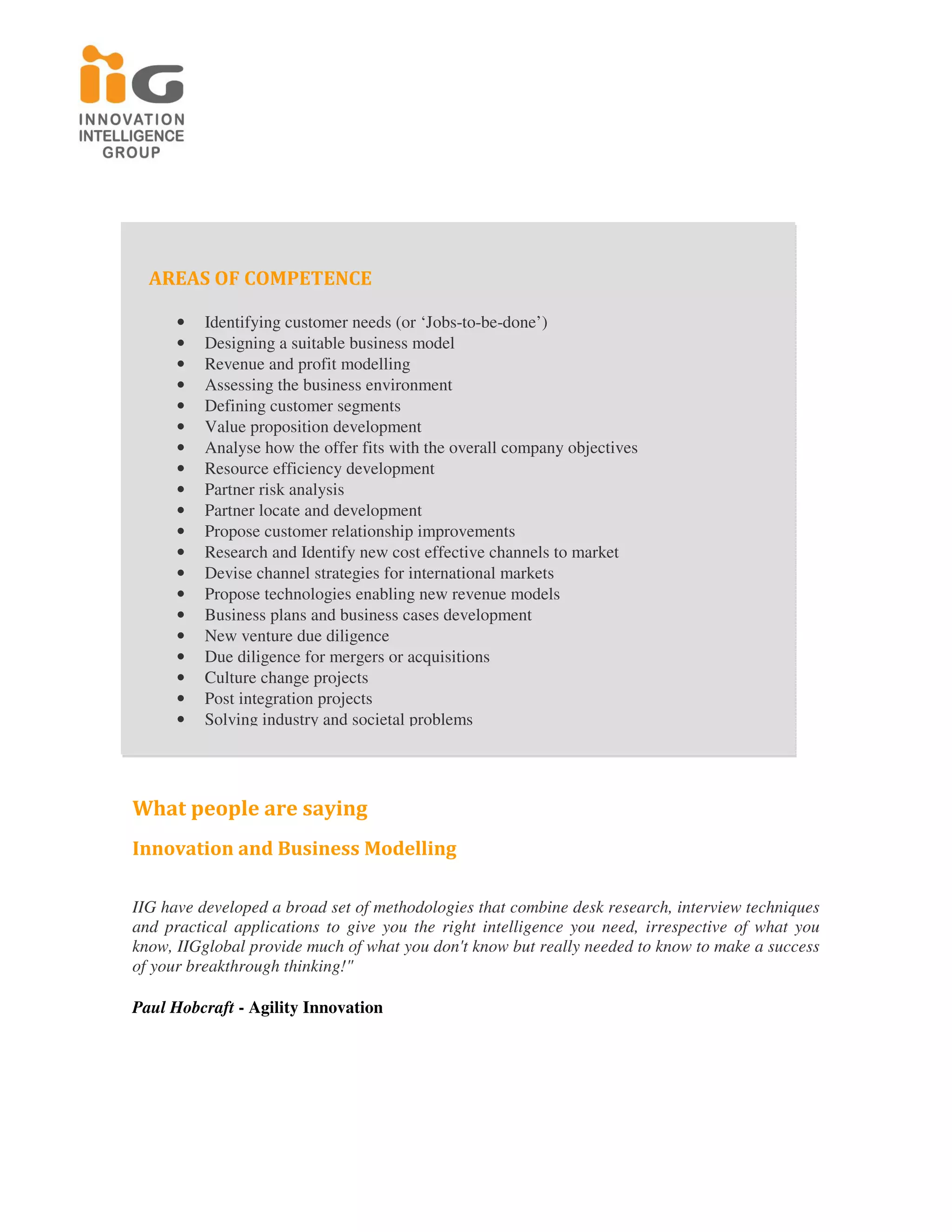 AREAS OF COMPETENCE

      •   Identifying customer needs (or ‘Jobs-to-be-done’)
      •   Designing a suitable business model
      •   Revenue and profit modelling
      •   Assessing the business environment
      •   Defining customer segments
      •   Value proposition development
      •   Analyse how the offer fits with the overall company objectives
      •   Resource efficiency development
      •   Partner risk analysis
      •   Partner locate and development
      •   Propose customer relationship improvements
      •   Research and Identify new cost effective channels to market
      •   Devise channel strategies for international markets
      •   Propose technologies enabling new revenue models
      •   Business plans and business cases development
      •   New venture due diligence
      •   Due diligence for mergers or acquisitions
      •   Culture change projects
      •   Post integration projects
      •   Solving industry and societal problems




What people are saying
Innovation and Business Modelling

IIG have developed a broad set of methodologies that combine desk research, interview techniques
and practical applications to give you the right intelligence you need, irrespective of what you
know, IIGglobal provide much of what you don't know but really needed to know to make a success
of your breakthrough thinking!"

Paul Hobcraft - Agility Innovation
 