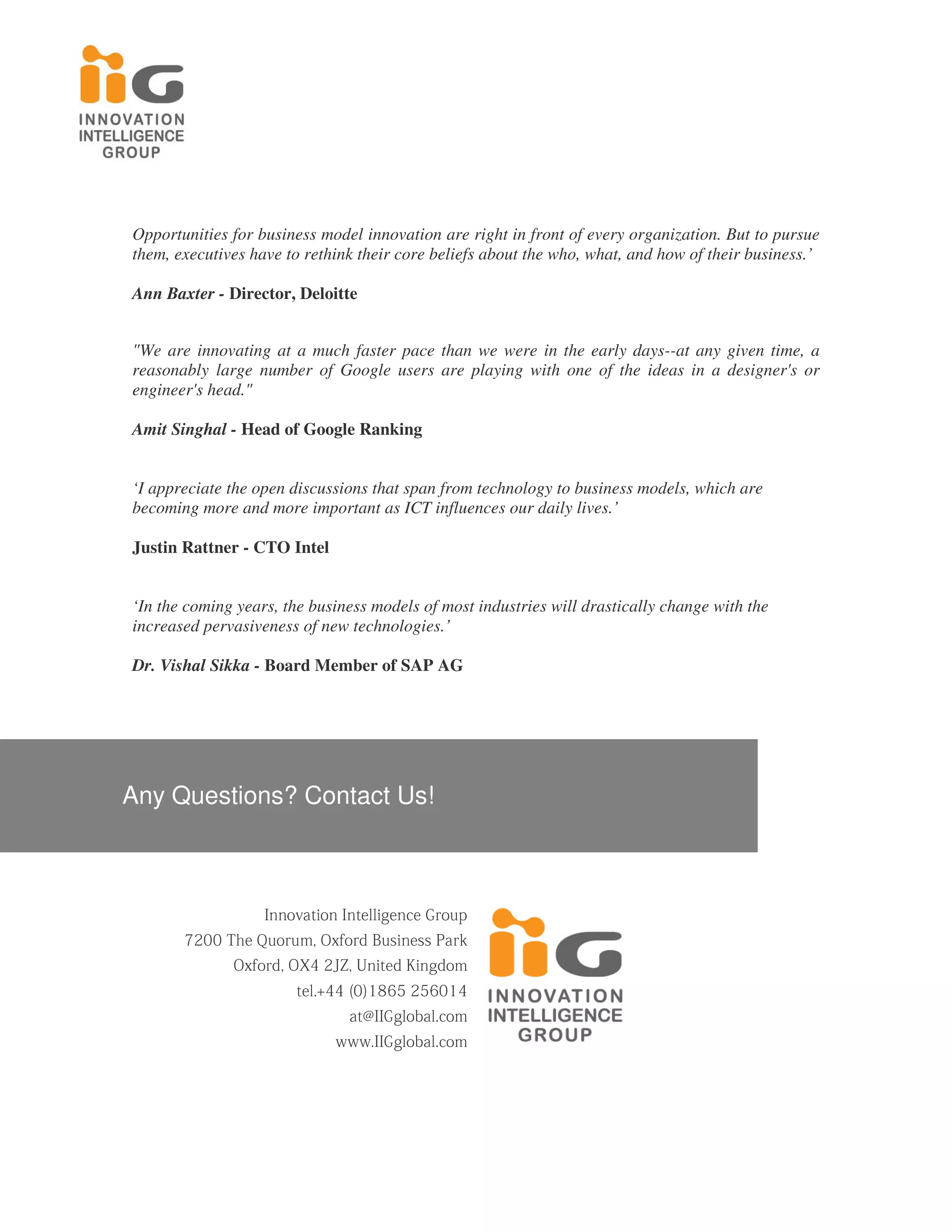 Opportunities for business model innovation are right in front of every organization. But to pursue
them, executives have to rethink their core beliefs about the who, what, and how of their business.’

Ann Baxter - Director, Deloitte


"We are innovating at a much faster pace than we were in the early days--at any given time, a
reasonably large number of Google users are playing with one of the ideas in a designer's or
engineer's head."

Amit Singhal - Head of Google Ranking


‘I appreciate the open discussions that span from technology to business models, which are
becoming more and more important as ICT influences our daily lives.’

Justin Rattner - CTO Intel


‘In the coming years, the business models of most industries will drastically change with the
increased pervasiveness of new technologies.’

Dr. Vishal Sikka - Board Member of SAP AG




Any Questions? Contact Us!



                        p u o r G e c n e gill et nI n oit a v o n nI

       k r a P s s e ni s u B d r of x O , m u r o u Q e h T 0 0 2 7

                 m o d g ni K d eti n U , Z J 2 4 X O , d r of x O

                               4 1 0 6 5 2 5 6 8 1 ) 0 ( 4 4 +.l e t

                                          m o c.l a b ol g G I I @ t a

                                       m o c.l a b ol g G I I. w w w
 