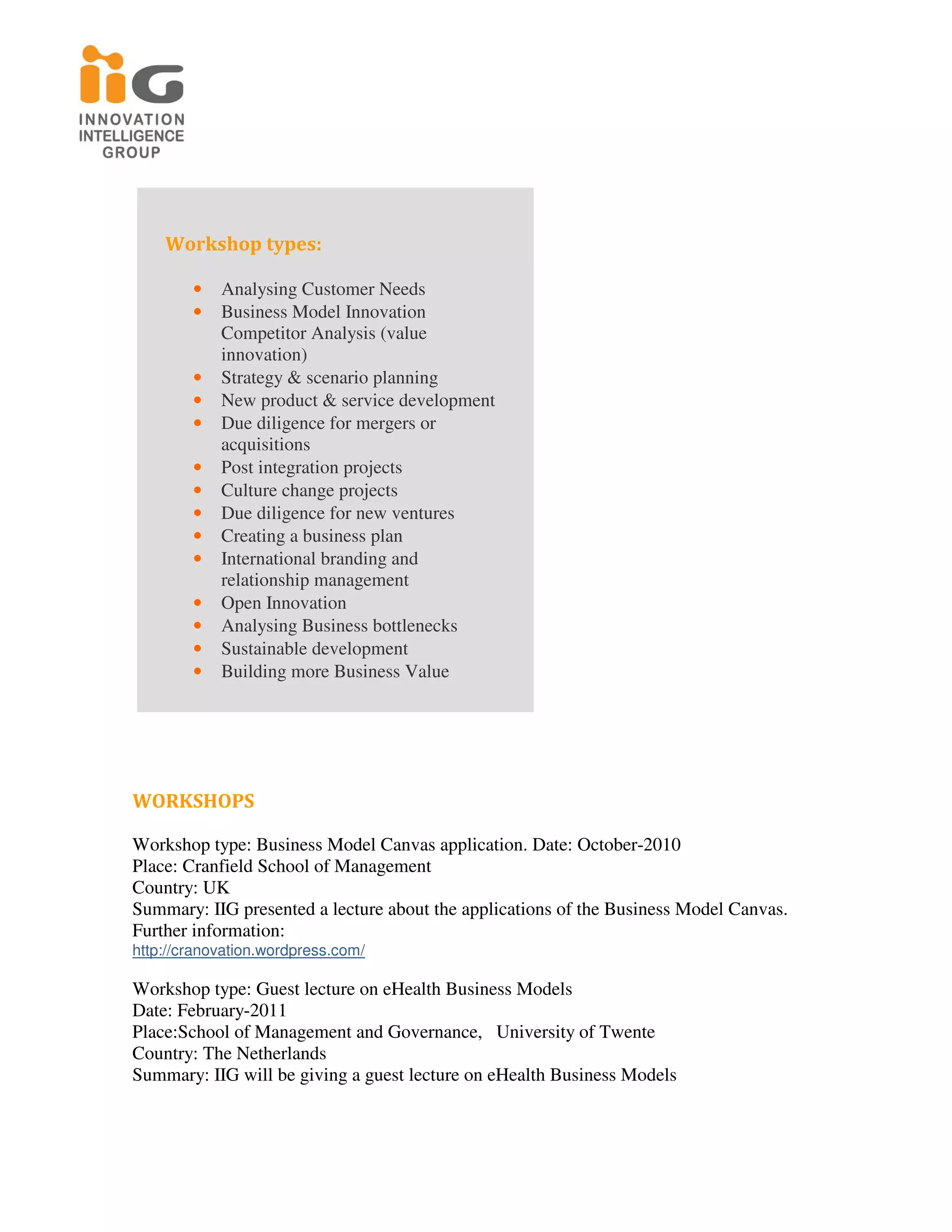 Workshop types:

        •   Analysing Customer Needs
        •   Business Model Innovation
            Competitor Analysis (value
            innovation)
        •   Strategy & scenario planning
        •   New product & service development
        •   Due diligence for mergers or
            acquisitions
        •   Post integration projects
        •   Culture change projects
        •   Due diligence for new ventures
        •   Creating a business plan
        •   International branding and
            relationship management
        •   Open Innovation
        •   Analysing Business bottlenecks
        •   Sustainable development
        •   Building more Business Value




WORKSHOPS

Workshop type: Business Model Canvas application. Date: October-2010
Place: Cranfield School of Management
Country: UK
Summary: IIG presented a lecture about the applications of the Business Model Canvas.
Further information:
http://cranovation.wordpress.com/

Workshop type: Guest lecture on eHealth Business Models
Date: February-2011
Place:School of Management and Governance, University of Twente
Country: The Netherlands
Summary: IIG will be giving a guest lecture on eHealth Business Models
 