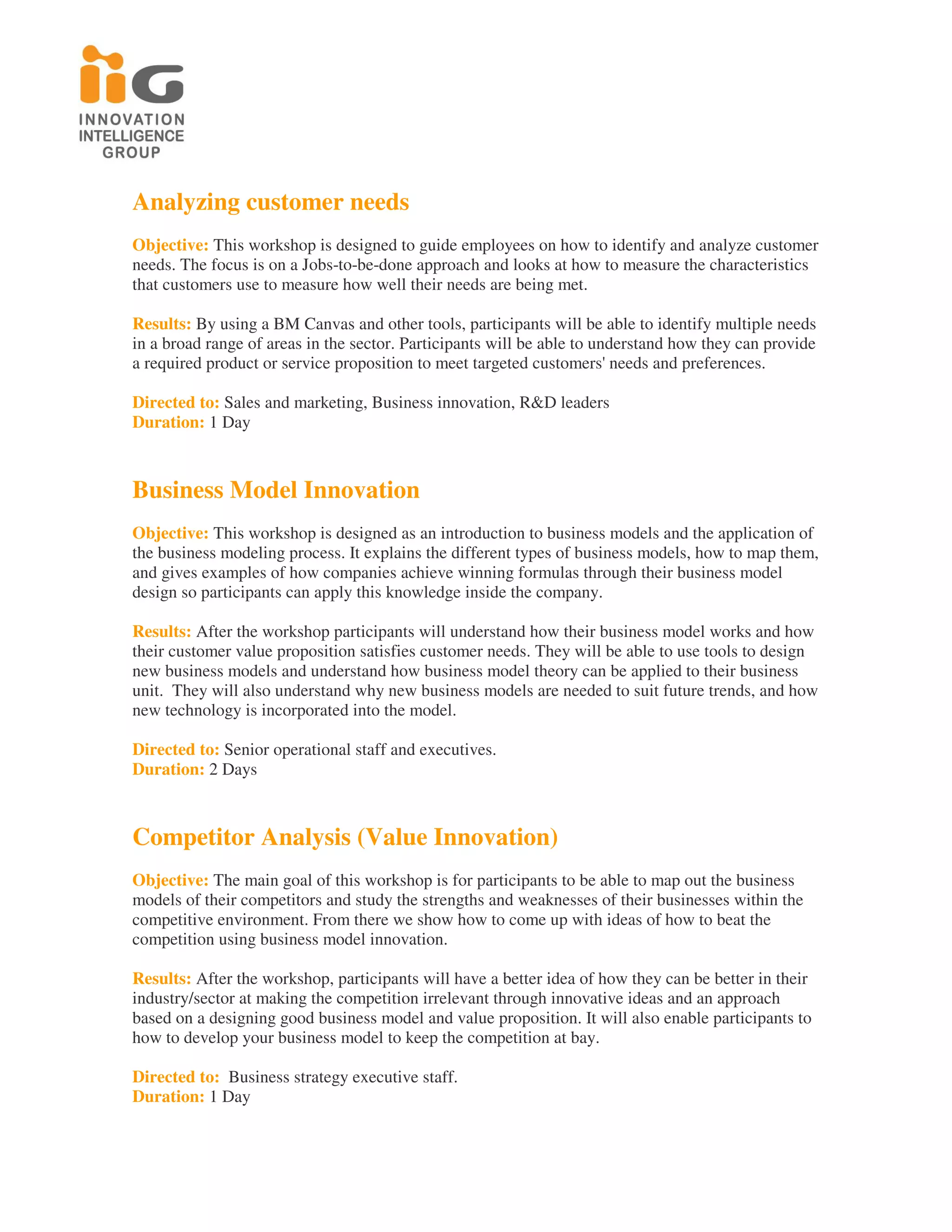 Analyzing customer needs
Objective: This workshop is designed to guide employees on how to identify and analyze customer
needs. The focus is on a Jobs-to-be-done approach and looks at how to measure the characteristics
that customers use to measure how well their needs are being met.

Results: By using a BM Canvas and other tools, participants will be able to identify multiple needs
in a broad range of areas in the sector. Participants will be able to understand how they can provide
a required product or service proposition to meet targeted customers' needs and preferences.

Directed to: Sales and marketing, Business innovation, R&D leaders
Duration: 1 Day



Business Model Innovation
Objective: This workshop is designed as an introduction to business models and the application of
the business modeling process. It explains the different types of business models, how to map them,
and gives examples of how companies achieve winning formulas through their business model
design so participants can apply this knowledge inside the company.

Results: After the workshop participants will understand how their business model works and how
their customer value proposition satisfies customer needs. They will be able to use tools to design
new business models and understand how business model theory can be applied to their business
unit. They will also understand why new business models are needed to suit future trends, and how
new technology is incorporated into the model.

Directed to: Senior operational staff and executives.
Duration: 2 Days



Competitor Analysis (Value Innovation)
Objective: The main goal of this workshop is for participants to be able to map out the business
models of their competitors and study the strengths and weaknesses of their businesses within the
competitive environment. From there we show how to come up with ideas of how to beat the
competition using business model innovation.

Results: After the workshop, participants will have a better idea of how they can be better in their
industry/sector at making the competition irrelevant through innovative ideas and an approach
based on a designing good business model and value proposition. It will also enable participants to
how to develop your business model to keep the competition at bay.

Directed to: Business strategy executive staff.
Duration: 1 Day
 