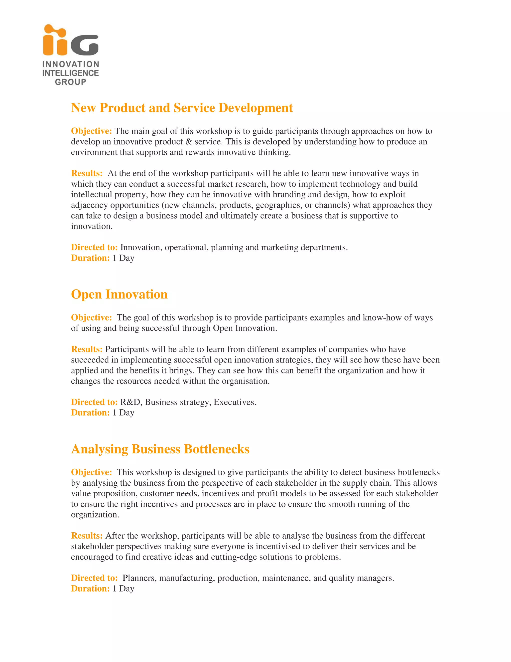 New Product and Service Development
Objective: The main goal of this workshop is to guide participants through approaches on how to
develop an innovative product & service. This is developed by understanding how to produce an
environment that supports and rewards innovative thinking.

Results: At the end of the workshop participants will be able to learn new innovative ways in
which they can conduct a successful market research, how to implement technology and build
intellectual property, how they can be innovative with branding and design, how to exploit
adjacency opportunities (new channels, products, geographies, or channels) what approaches they
can take to design a business model and ultimately create a business that is supportive to
innovation.

Directed to: Innovation, operational, planning and marketing departments.
Duration: 1 Day



Open Innovation
Objective: The goal of this workshop is to provide participants examples and know-how of ways
of using and being successful through Open Innovation.

Results: Participants will be able to learn from different examples of companies who have
succeeded in implementing successful open innovation strategies, they will see how these have been
applied and the benefits it brings. They can see how this can benefit the organization and how it
changes the resources needed within the organisation.

Directed to: R&D, Business strategy, Executives.
Duration: 1 Day



Analysing Business Bottlenecks
Objective: This workshop is designed to give participants the ability to detect business bottlenecks
by analysing the business from the perspective of each stakeholder in the supply chain. This allows
value proposition, customer needs, incentives and profit models to be assessed for each stakeholder
to ensure the right incentives and processes are in place to ensure the smooth running of the
organization.

Results: After the workshop, participants will be able to analyse the business from the different
stakeholder perspectives making sure everyone is incentivised to deliver their services and be
encouraged to find creative ideas and cutting-edge solutions to problems.

Directed to: Planners, manufacturing, production, maintenance, and quality managers.
Duration: 1 Day
 