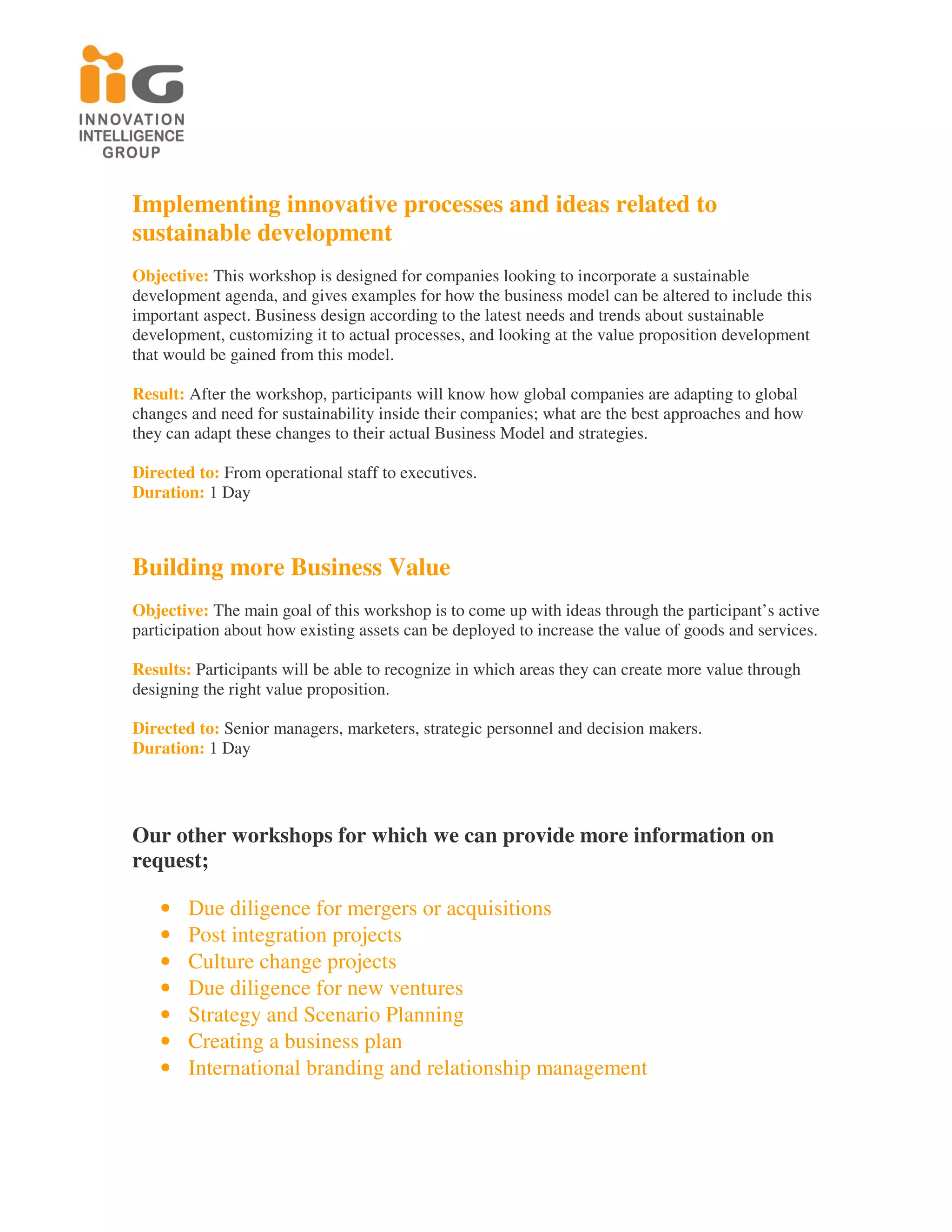Implementing innovative processes and ideas related to
sustainable development
Objective: This workshop is designed for companies looking to incorporate a sustainable
development agenda, and gives examples for how the business model can be altered to include this
important aspect. Business design according to the latest needs and trends about sustainable
development, customizing it to actual processes, and looking at the value proposition development
that would be gained from this model.

Result: After the workshop, participants will know how global companies are adapting to global
changes and need for sustainability inside their companies; what are the best approaches and how
they can adapt these changes to their actual Business Model and strategies.

Directed to: From operational staff to executives.
Duration: 1 Day



Building more Business Value
Objective: The main goal of this workshop is to come up with ideas through the participant’s active
participation about how existing assets can be deployed to increase the value of goods and services.

Results: Participants will be able to recognize in which areas they can create more value through
designing the right value proposition.

Directed to: Senior managers, marketers, strategic personnel and decision makers.
Duration: 1 Day




Our other workshops for which we can provide more information on
request;

    •   Due diligence for mergers or acquisitions
    •   Post integration projects
    •   Culture change projects
    •   Due diligence for new ventures
    •   Strategy and Scenario Planning
    •   Creating a business plan
    •   International branding and relationship management
 