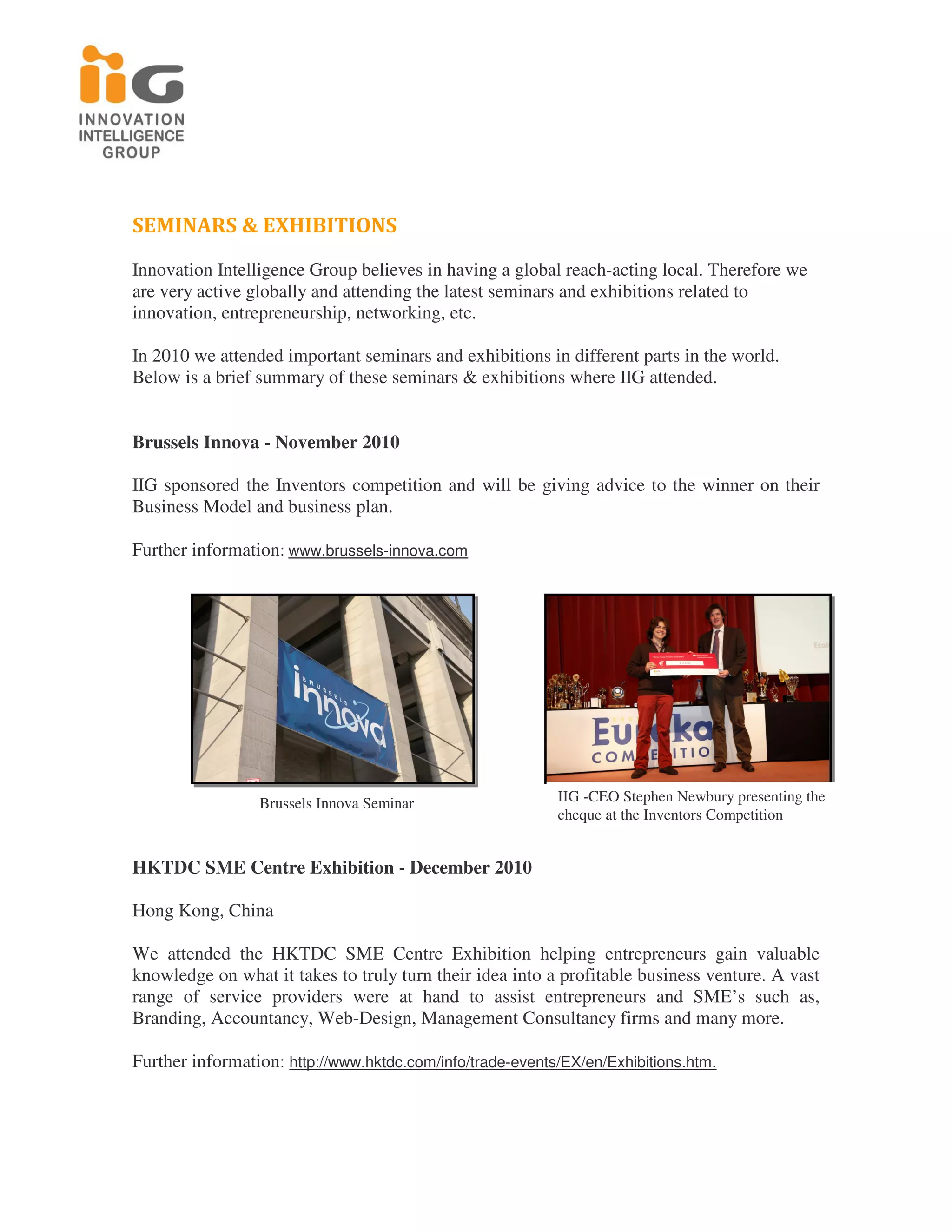 SEMINARS & EXHIBITIONS
Innovation Intelligence Group believes in having a global reach-acting local. Therefore we
are very active globally and attending the latest seminars and exhibitions related to
innovation, entrepreneurship, networking, etc.

In 2010 we attended important seminars and exhibitions in different parts in the world.
Below is a brief summary of these seminars & exhibitions where IIG attended.


Brussels Innova - November 2010

IIG sponsored the Inventors competition and will be giving advice to the winner on their
Business Model and business plan.

Further information: www.brussels-innova.com




                 Brussels Innova Seminar                   IIG -CEO Stephen Newbury presenting the
                                                           cheque at the Inventors Competition


HKTDC SME Centre Exhibition - December 2010

Hong Kong, China

We attended the HKTDC SME Centre Exhibition helping entrepreneurs gain valuable
knowledge on what it takes to truly turn their idea into a profitable business venture. A vast
range of service providers were at hand to assist entrepreneurs and SME’s such as,
Branding, Accountancy, Web-Design, Management Consultancy firms and many more.

Further information: http://www.hktdc.com/info/trade-events/EX/en/Exhibitions.htm.
 