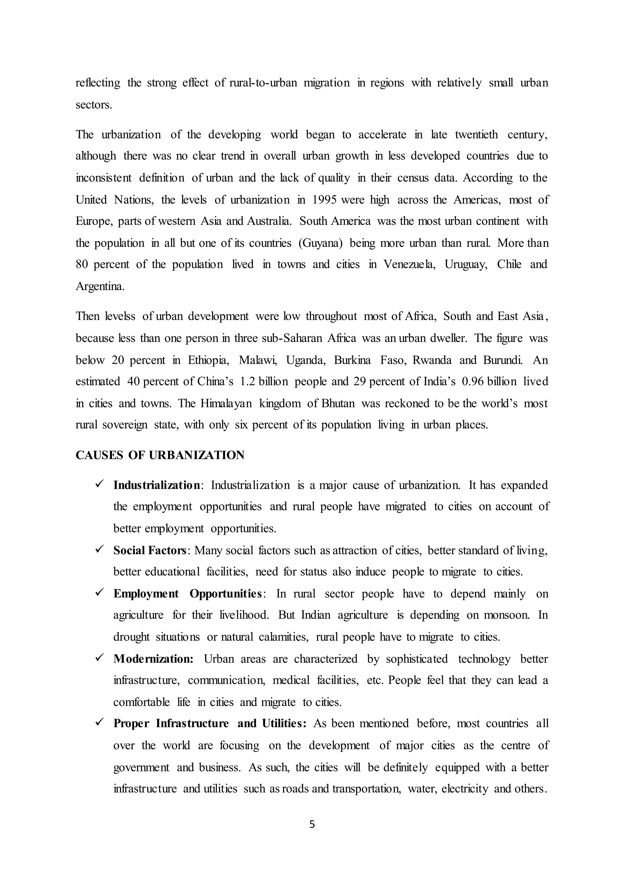 5
reflecting the strong effect of rural-to-urban migration in regions with relatively small urban
sectors.
The urbanization of the developing world began to accelerate in late twentieth century,
although there was no clear trend in overall urban growth in less developed countries due to
inconsistent definition of urban and the lack of quality in their census data. According to the
United Nations, the levels of urbanization in 1995 were high across the Americas, most of
Europe, parts of western Asia and Australia. South America was the most urban continent with
the population in all but one of its countries (Guyana) being more urban than rural. More than
80 percent of the population lived in towns and cities in Venezuela, Uruguay, Chile and
Argentina.
Then levelss of urban development were low throughout most of Africa, South and East Asia,
because less than one person in three sub-Saharan Africa was an urban dweller. The figure was
below 20 percent in Ethiopia, Malawi, Uganda, Burkina Faso, Rwanda and Burundi. An
estimated 40 percent of China’s 1.2 billion people and 29 percent of India’s 0.96 billion lived
in cities and towns. The Himalayan kingdom of Bhutan was reckoned to be the world’s most
rural sovereign state, with only six percent of its population living in urban places.
CAUSES OF URBANIZATION
 Industrialization: Industrialization is a major cause of urbanization. It has expanded
the employment opportunities and rural people have migrated to cities on account of
better employment opportunities.
 Social Factors: Many social factors such as attraction of cities, better standard of living,
better educational facilities, need for status also induce people to migrate to cities.
 Employment Opportunities: In rural sector people have to depend mainly on
agriculture for their livelihood. But Indian agriculture is depending on monsoon. In
drought situations or natural calamities, rural people have to migrate to cities.
 Modernization: Urban areas are characterized by sophisticated technology better
infrastructure, communication, medical facilities, etc. People feel that they can lead a
comfortable life in cities and migrate to cities.
 Proper Infrastructure and Utilities: As been mentioned before, most countries all
over the world are focusing on the development of major cities as the centre of
government and business. As such, the cities will be definitely equipped with a better
infrastructure and utilities such as roads and transportation, water, electricity and others.
 