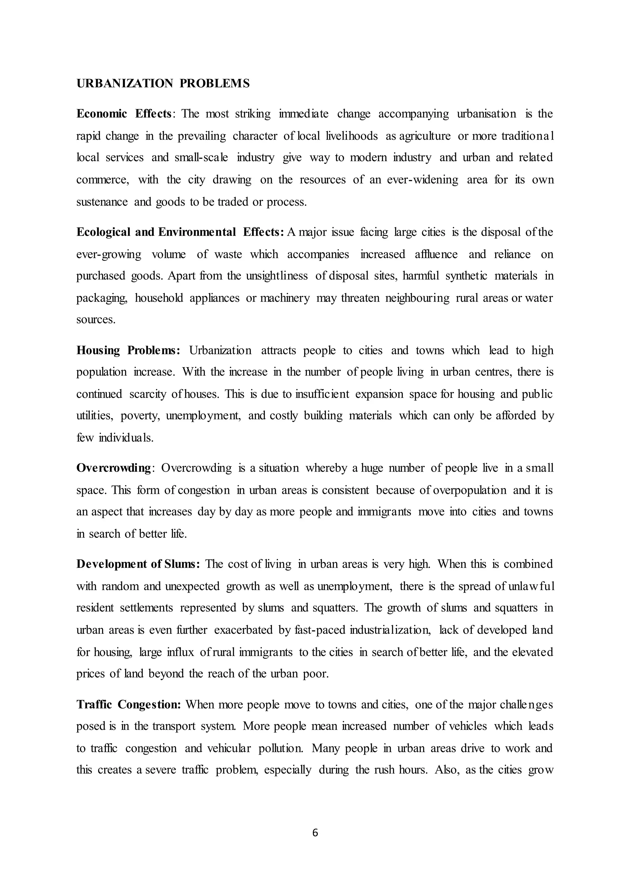 6
URBANIZATION PROBLEMS
Economic Effects: The most striking immediate change accompanying urbanisation is the
rapid change in the prevailing character of local livelihoods as agriculture or more traditional
local services and small-scale industry give way to modern industry and urban and related
commerce, with the city drawing on the resources of an ever-widening area for its own
sustenance and goods to be traded or process.
Ecological and Environmental Effects: A major issue facing large cities is the disposal of the
ever-growing volume of waste which accompanies increased affluence and reliance on
purchased goods. Apart from the unsightliness of disposal sites, harmful synthetic materials in
packaging, household appliances or machinery may threaten neighbouring rural areas or water
sources.
Housing Problems: Urbanization attracts people to cities and towns which lead to high
population increase. With the increase in the number of people living in urban centres, there is
continued scarcity of houses. This is due to insufficient expansion space for housing and public
utilities, poverty, unemployment, and costly building materials which can only be afforded by
few individuals.
Overcrowding: Overcrowding is a situation whereby a huge number of people live in a small
space. This form of congestion in urban areas is consistent because of overpopulation and it is
an aspect that increases day by day as more people and immigrants move into cities and towns
in search of better life.
Development of Slums: The cost of living in urban areas is very high. When this is combined
with random and unexpected growth as well as unemployment, there is the spread of unlawful
resident settlements represented by slums and squatters. The growth of slums and squatters in
urban areas is even further exacerbated by fast-paced industrialization, lack of developed land
for housing, large influx of rural immigrants to the cities in search of better life, and the elevated
prices of land beyond the reach of the urban poor.
Traffic Congestion: When more people move to towns and cities, one of the major challenges
posed is in the transport system. More people mean increased number of vehicles which leads
to traffic congestion and vehicular pollution. Many people in urban areas drive to work and
this creates a severe traffic problem, especially during the rush hours. Also, as the cities grow
 