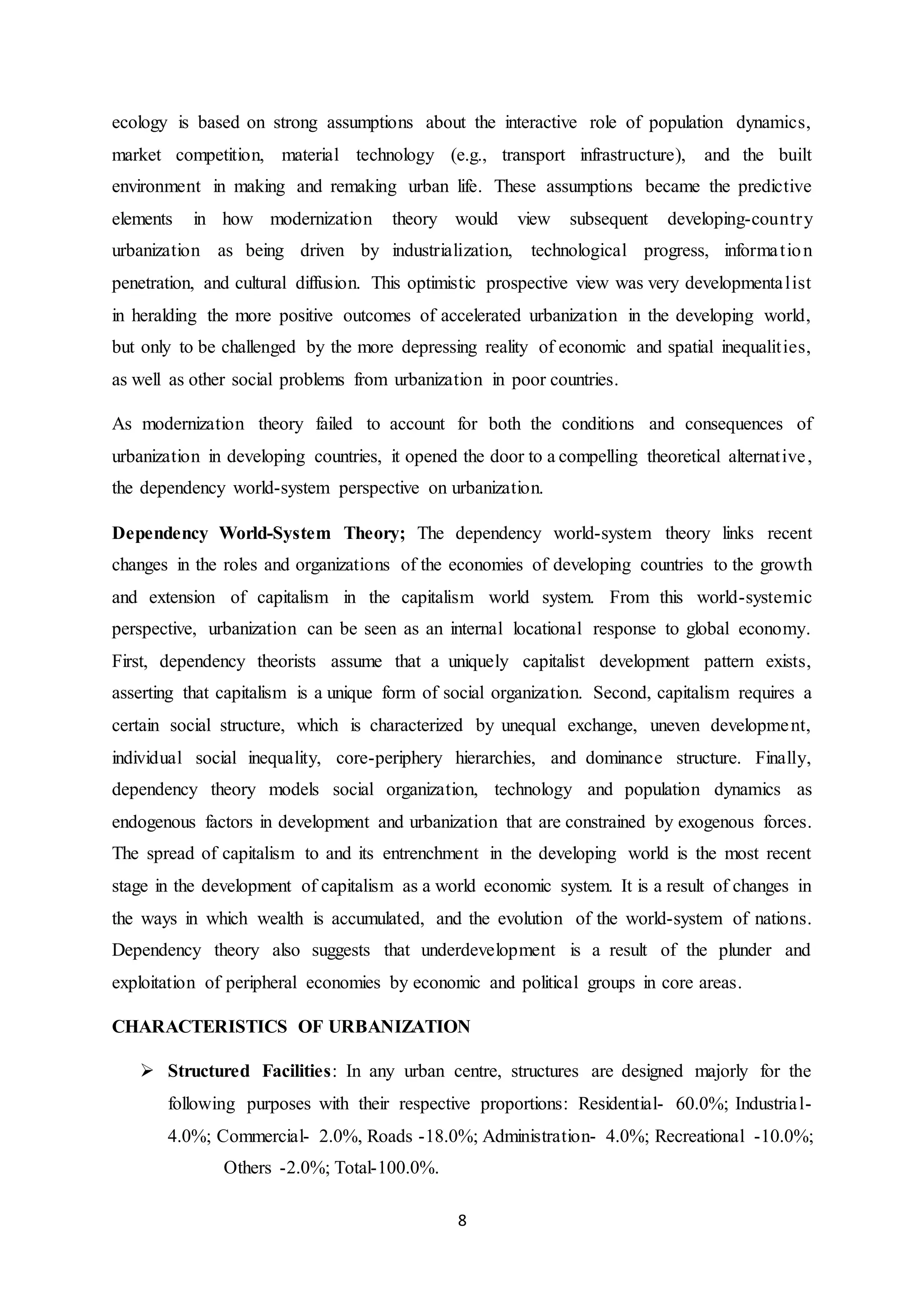 8
ecology is based on strong assumptions about the interactive role of population dynamics,
market competition, material technology (e.g., transport infrastructure), and the built
environment in making and remaking urban life. These assumptions became the predictive
elements in how modernization theory would view subsequent developing-country
urbanization as being driven by industrialization, technological progress, information
penetration, and cultural diffusion. This optimistic prospective view was very developmentalist
in heralding the more positive outcomes of accelerated urbanization in the developing world,
but only to be challenged by the more depressing reality of economic and spatial inequalities,
as well as other social problems from urbanization in poor countries.
As modernization theory failed to account for both the conditions and consequences of
urbanization in developing countries, it opened the door to a compelling theoretical alternative,
the dependency world-system perspective on urbanization.
Dependency World-System Theory; The dependency world-system theory links recent
changes in the roles and organizations of the economies of developing countries to the growth
and extension of capitalism in the capitalism world system. From this world-systemic
perspective, urbanization can be seen as an internal locational response to global economy.
First, dependency theorists assume that a uniquely capitalist development pattern exists,
asserting that capitalism is a unique form of social organization. Second, capitalism requires a
certain social structure, which is characterized by unequal exchange, uneven development,
individual social inequality, core-periphery hierarchies, and dominance structure. Finally,
dependency theory models social organization, technology and population dynamics as
endogenous factors in development and urbanization that are constrained by exogenous forces.
The spread of capitalism to and its entrenchment in the developing world is the most recent
stage in the development of capitalism as a world economic system. It is a result of changes in
the ways in which wealth is accumulated, and the evolution of the world-system of nations.
Dependency theory also suggests that underdevelopment is a result of the plunder and
exploitation of peripheral economies by economic and political groups in core areas.
CHARACTERISTICS OF URBANIZATION
 Structured Facilities: In any urban centre, structures are designed majorly for the
following purposes with their respective proportions: Residential- 60.0%; Industrial-
4.0%; Commercial- 2.0%, Roads -18.0%; Administration- 4.0%; Recreational -10.0%;
Others -2.0%; Total-100.0%.
 