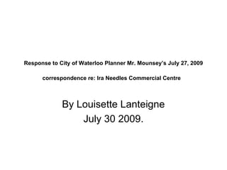 Response to City of Waterloo Planner Mr. Mounsey’s July 27, 2009

      correspondence re: Ira Needles Commercial Centre



             By Louisette Lanteigne
                 July 30 2009.
 