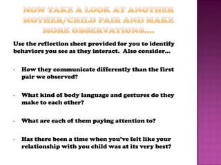 Use the reflection sheet provided for you to identify
behaviors you see as they interact. Also consider…

•   How they communicate differently than the first
    pair we observed?

•   What kind of body language and gestures do they
    make to each other?

•   What are each of them paying attention to?

•   Has there been a time when you’ve felt like your
    relationship with you child was at its very best?
 