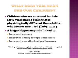  Children who are nurtured in their
  early years have a brain that is
  physiologically different than children
  who are not nurtured (Luby, 2011)
 A larger hippocampus is linked to
    Improved memory
    Improved ability to cope with stress
    Improved overall school performance

  “This study validates something that seems to be intuitive, which is just how important
                nurturing parents are to creating adaptive human beings.”

                                   -Joan L. Luby, MD,
                  Professor of Child Psychiatry, Washington University
 