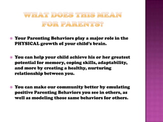    Your Parenting Behaviors play a major role in the
    PHYSICAL growth of your child’s brain.

   You can help your child achieve his or her greatest
    potential for memory, coping skills, adaptability,
    and more by creating a healthy, nurturing
    relationship between you.

   You can make our community better by emulating
    positive Parenting Behaviors you see in others, as
    well as modeling those same behaviors for others.
 