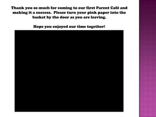 Thank you so much for coming to our first Parent Café and
 making it a success. Please turn your pink paper into the
           basket by the door as you are leaving.

           Hope you enjoyed our time together!
 