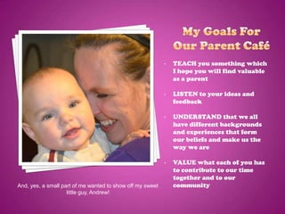 •   TEACH you something which
                                                               I hope you will find valuable
                                                               as a parent

                                                           •   LISTEN to your ideas and
                                                               feedback

                                                           •   UNDERSTAND that we all
                                                               have different backgrounds
                                                               and experiences that form
                                                               our beliefs and make us the
                                                               way we are

                                                           •   VALUE what each of you has
                                                               to contribute to our time
                                                               together and to our
And, yes, a small part of me wanted to show off my sweet       community
                    little guy, Andrew!
 