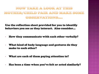 Use the reflection sheet provided for you to identify
behaviors you see as they interact. Also consider…

•   How they communicate with each other verbally?

•   What kind of body language and gestures do they
    make to each other?

•   What are each of them paying attention to?

•   Has been a time when you’ve felt or acted similarly?
 