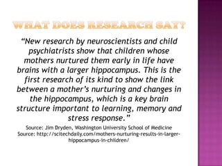 “New research by neuroscientists and child
   psychiatrists show that children whose
  mothers nurtured them early in life have
brains with a larger hippocampus. This is the
  first research of its kind to show the link
between a mother’s nurturing and changes in
    the hippocampus, which is a key brain
structure important to learning, memory and
               stress response.”
   Source: Jim Dryden, Washington University School of Medicine
Source: http://scitechdaily.com/mothers-nurturing-results-in-larger-
                     hippocampus-in-children/
 