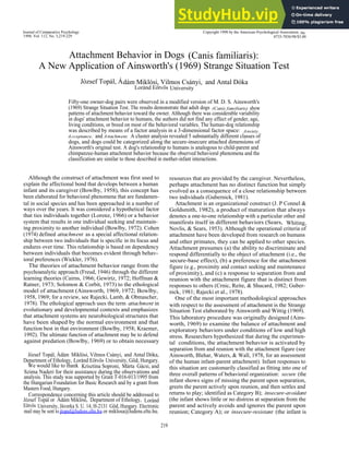 Journal of Comparative Psychology
1998, Vol. 112, No. 3,219-229
Attachment Behavior in Dogs (Canis familiaris):
A New Application of Ainsworth's (1969) Strange Situation Test
József Topál, Ádám Miklósi, Vilmos Csányi, and Antal Dóka
Loránd Eötvös University
Fifty-one owner-dog pairs were observed in a modified version of M. D. S. Ainsworth's
(1969) Strange Situation Test. The results demonstrate that adult dogs (Canis familiaris) show
patterns of attachment behavior toward the owner. Although there was considerable variability
in dogs' attachment behavior to humans, the authors did not find any effect of gender, age,
living conditions, or breed on most of the behavioral variables. The human-dog relationship
was described by means of a factor analysis in a 3-dimensional factor space: Anxiety,
Acceptance, and Attachment. A cluster analysis revealed 5 substantially different classes of
dogs, and dogs could be categorized along the secure-insecure attached dimensions of
Ainsworth's original test. A dog's relationship to humans is analogous to child-parent and
chimpanzee-human attachment behavior because the observed behavioral phenomena and the
classification are similar to those described in mother-infant interactions.
Although the construct of attachment was first used to
explain the affectional bond that develops between a human
infant and its caregiver (Bowlby, 1958), this concept has
been elaborated for behavioral phenomena that are fundamen-
tal in social species and has been approached in a number of
ways over the years. It was considered a hypothetical factor
that ties individuals together (Lorenz, 1966) or a behavior
system that results in one individual seeking and maintain-
ing proximity to another individual (Bowlby, 1972). Cohen
(1974) defined attachment as a special affectional relation-
ship between two individuals that is specific in its focus and
endures over time. This relationship is based on dependency
between individuals that becomes evident through behav-
ioral preferences (Wickler, 1976).
The theories of attachment behavior range from the
psychoanalytic approach (Freud, 1946) through the different
learning theories (Cairns, 1966; Gewirtz, 1972; Hoffman &
Ratner, 1973; Solomon & Corbit, 1973) to the ethological
model of attachment (Ainsworth, 1969, 1972; Bowlby,
1958, 1969; for a review, see Rajecki, Lamb, & Obmascher,
1978). The ethological approach uses the term attachment in
evolutionary and developmental contexts and emphasizes
that attachment systems are neurobiological structures that
have been shaped by the normal environment and that
function best in that environment (Bowlby, 1958; Kraemer,
1992). The ultimate function of attachment may be to defend
against predation (Bowlby, 1969) or to obtain necessary
József Topál, Ádám Miklósi, Vilmos Csányi, and Antal Dóka,
Department of Ethology, Loránd Eötvös University, Göd, Hungary.
We would like to thank Krisztina Soproni, Márta Gácsi, and
Szima Naderi for their assistance during the observations and
analysis. This study was supported by Grant T-016-013/1995 from
the Hungarian Foundation for Basic Research and by a grant from
Masters Food, Hungary.
Correspondence concerning this article should be addressed to
József Topál or Ádám Miklósi, Department of Ethology, Loránd
Eötvös University, Jávorka S. U. 14, H-2131 Göd, Hungary. Electronic
mail may be sent to jtopal@ludens.elte.hu or miklosa@ludens.elte.hu.
219
Copyright 1998 by the American Psychological Association, Inc.
0735-7036/98/$3.00
resources that are provided by the caregiver. Nevertheless,
perhaps attachment has no distinct function but simply
evolved as a consequence of a close relationship between
two individuals (Gubernick, 1981).
Attachment is an organizational construct (J. P Connel &
Goldsmith, 1982), a product of maturation that always
denotes a one-to-one relationship with a particular other and
manifests itself in different behaviors (Sears, Whiting,
Novlis, & Sears, 1953). Although the operational criteria of
attachment have been developed from research on humans
and other primates, they can be applied to other species.
Attachment presumes (a) the ability to discriminate and
respond differentially to the object of attachment (i.e., the
secure-base effect), (b) a preference for the attachment
figure (e.g., proximity and contact seeking and maintenance
of proximity), and (c) a response to separation from and
reunion with the attachment figure that is distinct from
responses to others (Crnic, Reite, & Shucard, 1982; Guber-
nick, 1981; Rajecki et al., 1978).
One of the most important methodological approaches
with respect to the assessment of attachment is the Strange
Situation Test elaborated by Ainsworth and Wittig (1969).
This laboratory procedure was originally designed (Ains-
worth, 1969) to examine the balance of attachment and
exploratory behaviors under conditions of low and high
stress. Researchers hypothesized that during the experimen-
tal conditions, the attachment behavior is activated by
separation from and reunion with the attachment figure (see
Ainsworth, Blehar, Waters, & Wall, 1978, for an assessment
of the human infant-parent attachment). Infant responses to
this situation are customarily classified as fitting into one of
three overall patterns of behavioral organization: secure (the
infant shows signs of missing the parent upon separation,
greets the parent actively upon reunion, and then settles and
returns to play; identified as Category B); insecure-avoidant
(the infant shows little or no distress at separation from the
parent and actively avoids and ignores the parent upon
reunion; Category A); or insecure-resistant (the infant is
 