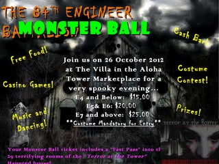 THE 84 ENGINEER  TH

  MONSTER BALL
BATTALION                                                   Cash
                                                                   Bar!
          ood!
  Fr ee F             Join us on 26 October 2012
                       at The Villa in the Aloha             Costume
Casino Games!
                       Tower Marketplace for a               Contest!
                        very spooky evening…
                         E4 and Below: $15.00
                             E5& E6: $20.00                 Prizes!
  Mu sic and             E7 and above: $25.00

   Dan  cing!         ** Costume Mandatory for Entry **


 Your Monster Ball ticket includes a “Fast Pass” into the
 29 terrifying rooms of the “ Terror at the Tower”
 