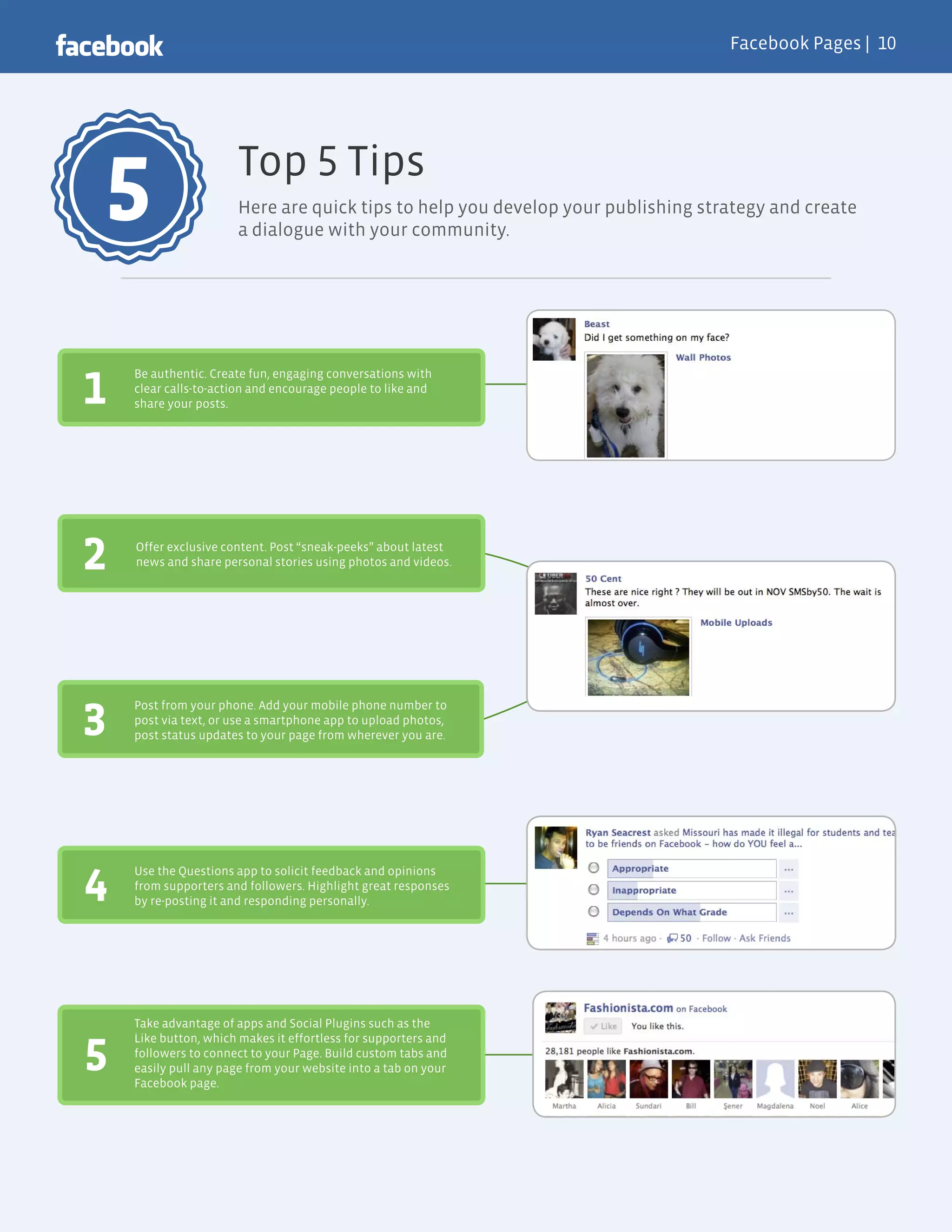 Facebook Pages |




                      Top Tips
5                     Here are quick tips to help you develop your publishing strategy and create
                      a dialogue with your community.




1
    Be authentic. Create fun, engaging conversations with
    clear calls-to-action and encourage people to like and
    share your posts.




2   Offer exclusive content. Post “sneak-peeks” about latest
    news and share personal stories using photos and videos.




3
    Post from your phone. Add your mobile phone number to
    post via text, or use a smartphone app to upload photos,
    post status updates to your page from wherever you are.




4
    Use the Questions app to solicit feedback and opinions
    from supporters and followers. Highlight great responses
    by re-posting it and responding personally.




    Take advantage of apps and Social Plugins such as the
    Like button, which makes it effortless for supporters and

5   followers to connect to your Page. Build custom tabs and
    easily pull any page from your website into a tab on your
    Facebook page.
 