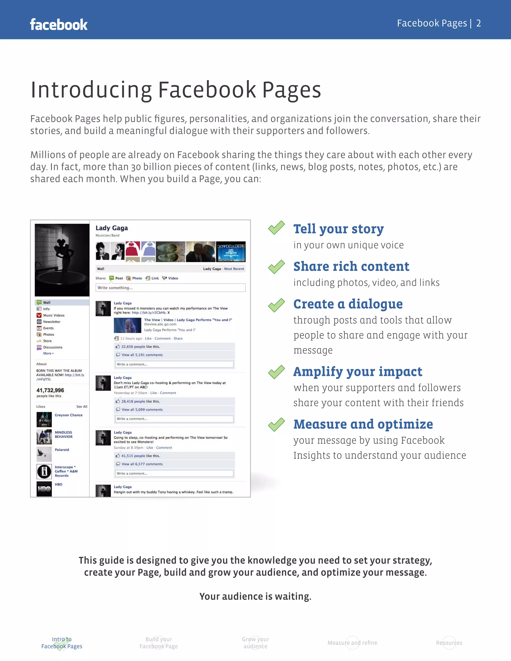 Facebook Pages |




Introducing Facebook Pages
Facebook Pages help public ﬁgures, personalities, and organizations join the conversation, share their
stories, and build a meaningful dialogue with their supporters and followers.

Millions of people are already on Facebook sharing the things they care about with each other every
day. In fact, more than 30 billion pieces of content (links, news, blog posts, notes, photos, etc.) are
shared each month. When you build a Page, you can:




                                                                Tell your story
                                                                in your own unique voice

                                                                Share rich content
                                                                including photos, video, and links

                                                                Create a dialogue
                                                                through posts and tools that allow
                                                                people to share and engage with your
                                                                message

                                                                Amplify your impact
                                                                when your supporters and followers
                                                                share your content with their friends

                                                                Measure and optimize
                                                                your message by using Facebook
                                                                Insights to understand your audience




              This guide is designed to give you the knowledge you need to set your strategy,
               create your Page, build and grow your audience, and optimize your message.

                                           Your audience is waiting.



      Intro to               Build your             Grow your
                                                                       Measure and reﬁne           Resources
  Facebook Pages           Facebook Page            audience
 