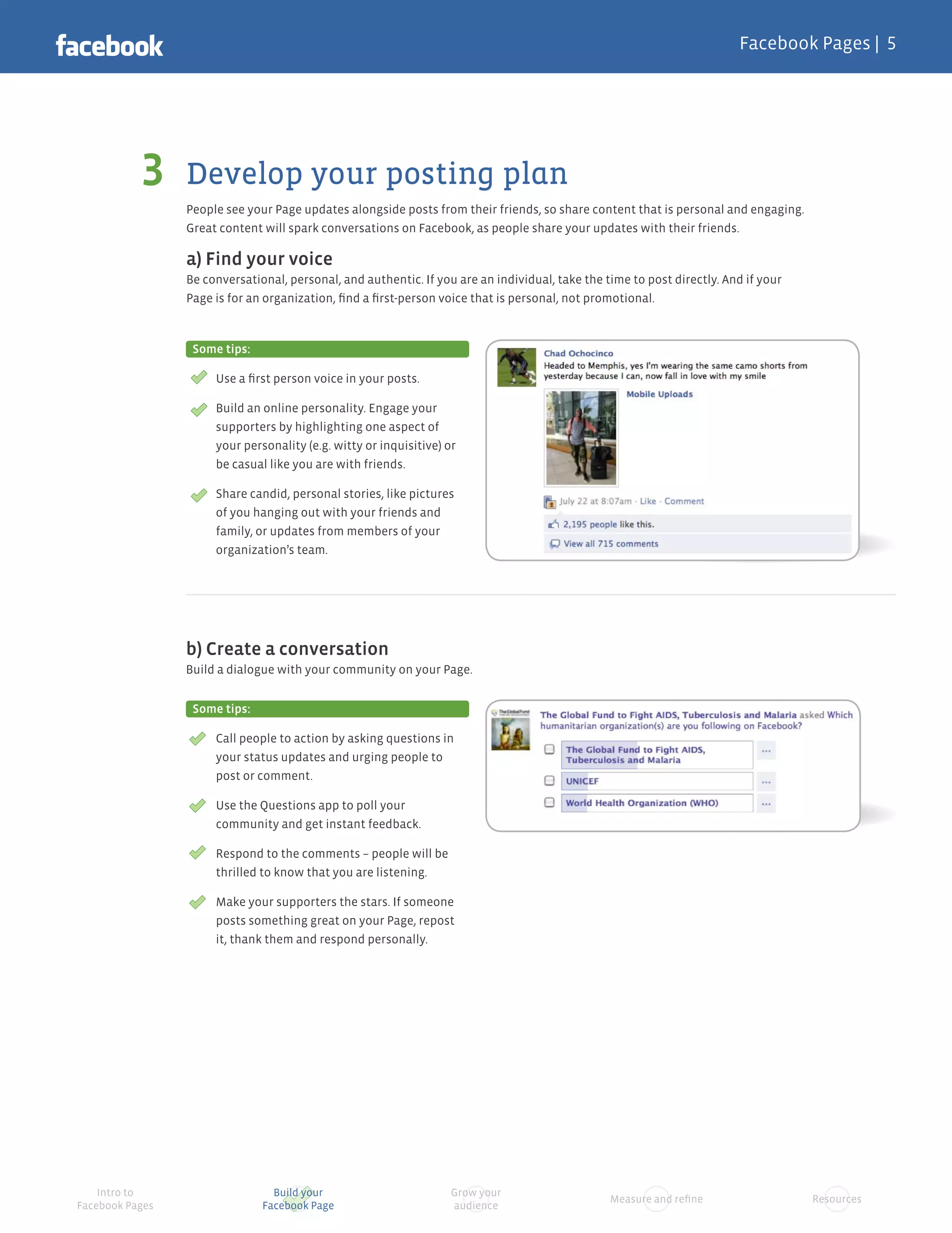 Facebook Pages |




                 Develop your posting plan
                 People see your Page updates alongside posts from their friends, so share content that is personal and engaging.
                 Great content will spark conversations on Facebook, as people share your updates with their friends.

                 a) Find your voice
                 Be conversational, personal, and authentic. If you are an individual, take the time to post directly. And if your
                 Page is for an organization, ﬁnd a ﬁrst-person voice that is personal, not promotional.



                  Some tips:

                      Use a ﬁrst person voice in your posts.

                      Build an online personality. Engage your
                      supporters by highlighting one aspect of
                      your personality (e.g. witty or inquisitive) or
                      be casual like you are with friends.

                      Share candid, personal stories, like pictures
                      of you hanging out with your friends and
                      family, or updates from members of your
                      organization’s team.




                 b) Create a conversation
                 Build a dialogue with your community on your Page.


                  Some tips:

                      Call people to action by asking questions in
                      your status updates and urging people to
                      post or comment.

                      Use the Questions app to poll your
                      community and get instant feedback.

                      Respond to the comments – people will be
                      thrilled to know that you are listening.

                      Make your supporters the stars. If someone
                      posts something great on your Page, repost
                      it, thank them and respond personally.




    Intro to                     Build your                         Grow your
                                                                                                 Measure and reﬁne                   Resources
Facebook Pages                 Facebook Page                        audience
 