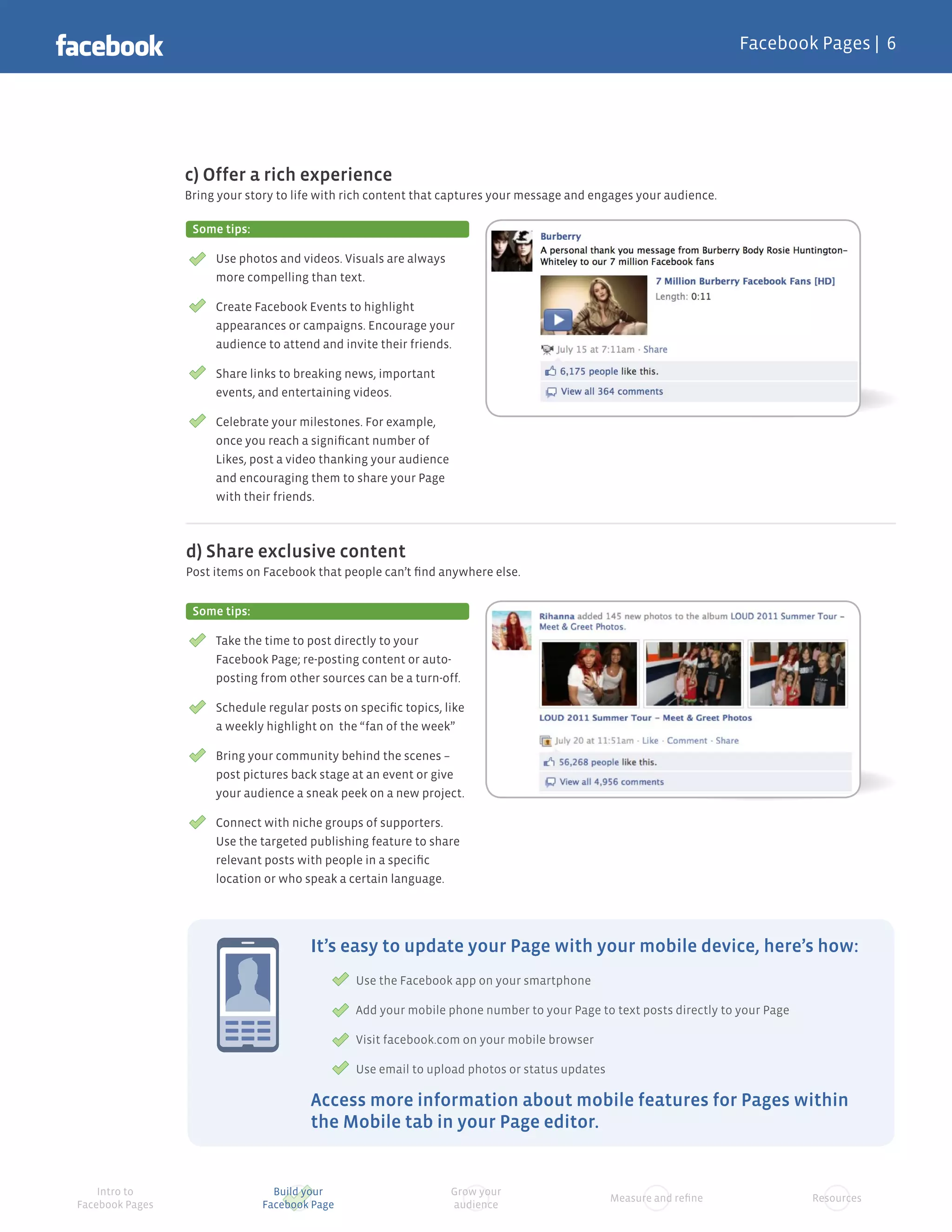 Facebook Pages |




                 c) Offer a rich experience
                 Bring your story to life with rich content that captures your message and engages your audience.

                  Some tips:

                      Use photos and videos. Visuals are always
                      more compelling than text.

                      Create Facebook Events to highlight
                      appearances or campaigns. Encourage your
                      audience to attend and invite their friends.

                      Share links to breaking news, important
                      events, and entertaining videos.

                      Celebrate your milestones. For example,
                      once you reach a signiﬁcant number of
                      Likes, post a video thanking your audience
                      and encouraging them to share your Page
                      with their friends.



                 d) Share exclusive content
                 Post items on Facebook that people can’t ﬁnd anywhere else.


                  Some tips:

                      Take the time to post directly to your
                      Facebook Page; re-posting content or auto-
                      posting from other sources can be a turn-off.

                      Schedule regular posts on speciﬁc topics, like
                      a weekly highlight on the “fan of the week”

                      Bring your community behind the scenes –
                      post pictures back stage at an event or give
                      your audience a sneak peek on a new project.

                      Connect with niche groups of supporters.
                      Use the targeted publishing feature to share
                      relevant posts with people in a speciﬁc
                      location or who speak a certain language.




                                       It’s easy to update your Page with your mobile device, here’s how:
                                               Use the Facebook app on your smartphone

                                               Add your mobile phone number to your Page to text posts directly to your Page

                                               Visit facebook.com on your mobile browser

                                               Use email to upload photos or status updates

                                       Access more information about mobile features for Pages within
                                       the Mobile tab in your Page editor.


    Intro to                     Build your                        Grow your
                                                                                              Measure and reﬁne                Resources
Facebook Pages                 Facebook Page                       audience
 