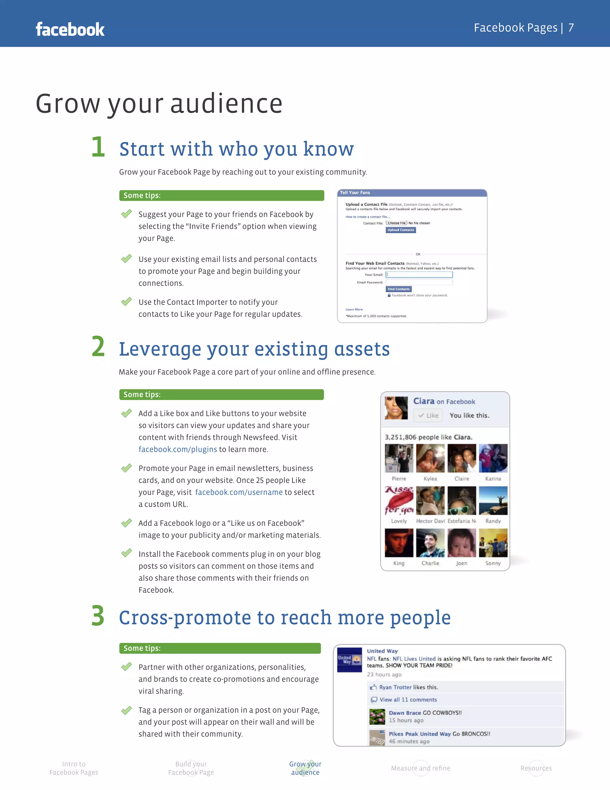 Facebook Pages |




Grow your audience
                  Start with who you know
                  Grow your Facebook Page by reaching out to your existing community.

                   Some tips:

                       Suggest your Page to your friends on Facebook by
                       selecting the “Invite Friends” option when viewing
                       your Page.

                       Use your existing email lists and personal contacts
                       to promote your Page and begin building your
                       connections.

                       Use the Contact Importer to notify your
                       contacts to Like your Page for regular updates.



                  Leverage your existing assets
                  Make your Facebook Page a core part of your online and ofﬂine presence.

                   Some tips:

                       Add a Like box and Like buttons to your website
                       so visitors can view your updates and share your
                       content with friends through Newsfeed. Visit
                       facebook.com/plugins to learn more.

                       Promote your Page in email newsletters, business
                       cards, and on your website. Once people Like
                       your Page, visit facebook.com/username to select
                       a custom URL.

                       Add a Facebook logo or a “Like us on Facebook”
                       image to your publicity and/or marketing materials.

                       Install the Facebook comments plug in on your blog
                       posts so visitors can comment on those items and
                       also share those comments with their friends on
                       Facebook.


                  Cross-promote to reach more people
                   Some tips:

                       Partner with other organizations, personalities,
                       and brands to create co-promotions and encourage
                       viral sharing.

                       Tag a person or organization in a post on your Page,
                       and your post will appear on their wall and will be
                       shared with their community.


     Intro to                     Build your                      Grow your
                                                                                            Measure and reﬁne           Resources
 Facebook Pages                 Facebook Page                     audience
 