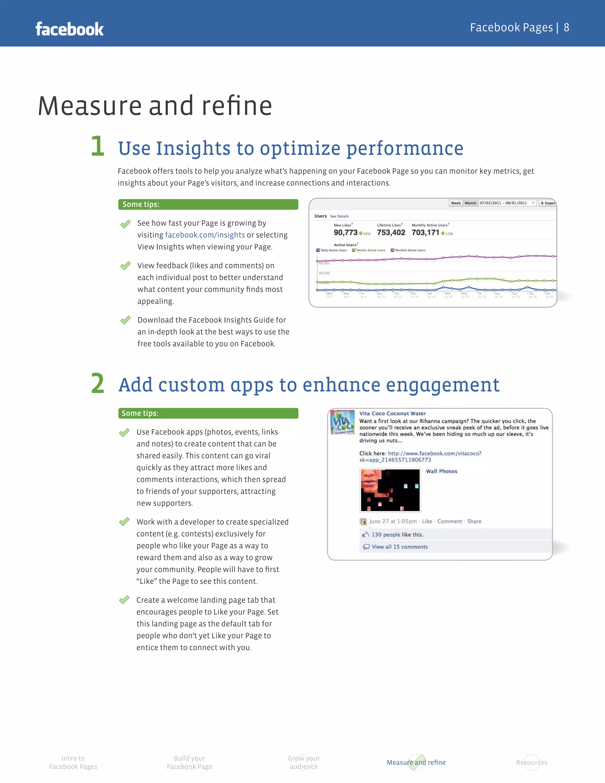 Facebook Pages |




Measure and reﬁne
                 Use Insights to optimize performance
                 Facebook offers tools to help you analyze what’s happening on your Facebook Page so you can monitor key metrics, get
                 insights about your Page’s visitors, and increase connections and interactions.

                  Some tips:

                      See how fast your Page is growing by
                      visiting facebook.com/insights or selecting
                      View Insights when viewing your Page.

                      View feedback (likes and comments) on
                      each individual post to better understand
                      what content your community ﬁnds most
                      appealing.

                      Download the Facebook Insights Guide for
                      an in-depth look at the best ways to use the
                      free tools available to you on Facebook.




                 Add custom apps to enhance engagement
                  Some tips:

                      Use Facebook apps (photos, events, links
                      and notes) to create content that can be
                      shared easily. This content can go viral
                      quickly as they attract more likes and
                      comments interactions, which then spread
                      to friends of your supporters, attracting
                      new supporters.

                      Work with a developer to create specialized
                      content (e.g. contests) exclusively for
                      people who like your Page as a way to
                      reward them and also as a way to grow
                      your community. People will have to ﬁrst
                      “Like” the Page to see this content.

                      Create a welcome landing page tab that
                      encourages people to Like your Page. Set
                      this landing page as the default tab for
                      people who don’t yet Like your Page to
                      entice them to connect with you.




    Intro to                     Build your                         Grow your
                                                                                           Measure and reﬁne                   Resources
Facebook Pages                 Facebook Page                        audience
 