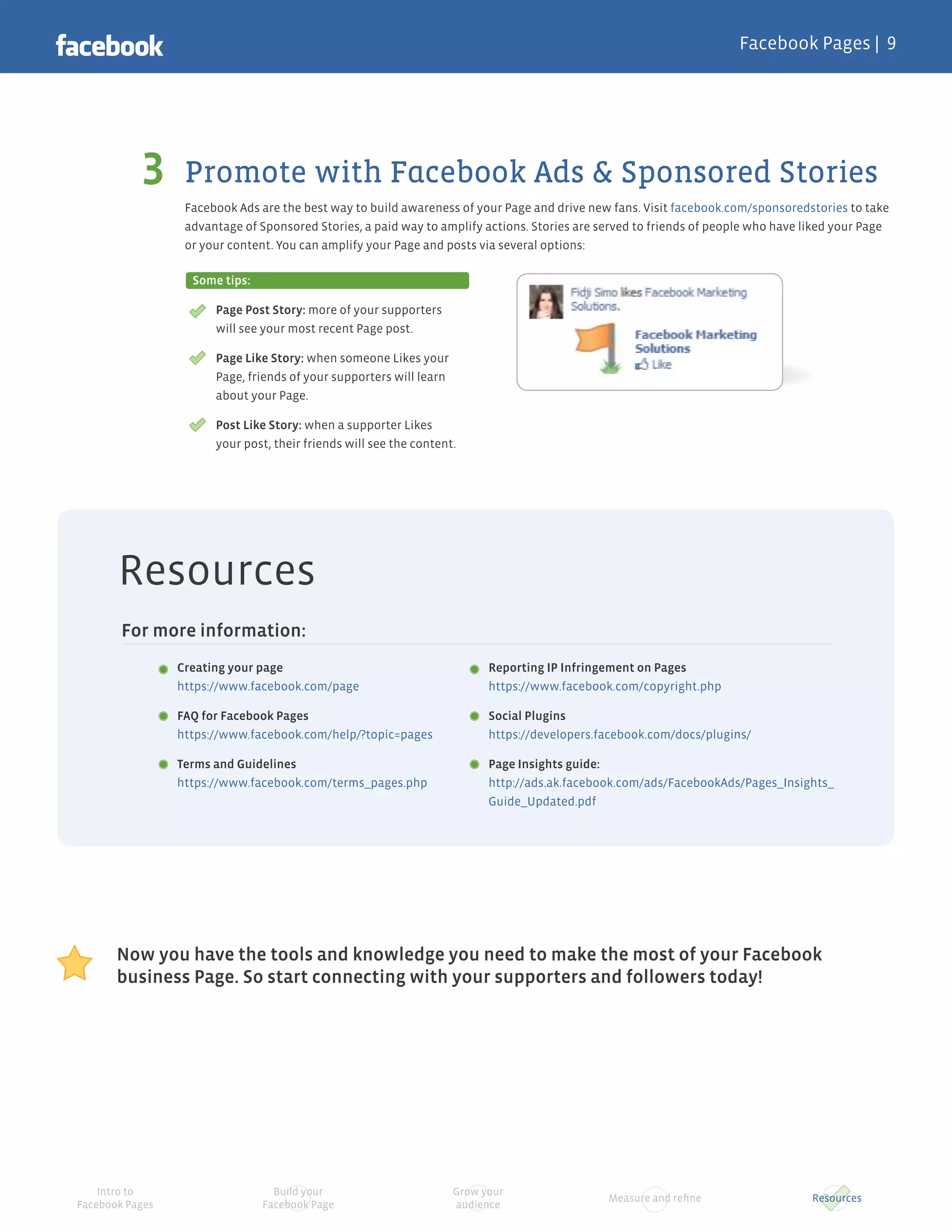 Facebook Pages |




                  Promote with Facebook Ads & Sponsored Stories
                  Facebook Ads are the best way to build awareness of your Page and drive new fans. Visit facebook.com/sponsoredstories to take
                  advantage of Sponsored Stories, a paid way to amplify actions. Stories are served to friends of people who have liked your Page
                  or your content. You can amplify your Page and posts via several options:

                   Some tips:

                       Page Post Story: more of your supporters
                       will see your most recent Page post.

                       Page Like Story: when someone Likes your
                       Page, friends of your supporters will learn
                       about your Page.

                       Post Like Story: when a supporter Likes
                       your post, their friends will see the content.




       Resources
        For more information:
                 Creating your page                                        Reporting IP Infringement on Pages
                 https://www.facebook.com/page                             https://www.facebook.com/copyright.php

                 FAQ for Facebook Pages                                    Social Plugins
                 https://www.facebook.com/help/?topic=pages                https://developers.facebook.com/docs/plugins/

                 Terms and Guidelines                                      Page Insights guide:
                 https://www.facebook.com/terms_pages.php                  http://ads.ak.facebook.com/ads/FacebookAds/Pages_Insights_
                                                                           Guide_Updated.pdf




       Now you have the tools and knowledge you need to make the most of your Facebook
       business Page. So start connecting with your supporters and followers today!




    Intro to                      Build your                         Grow your
                                                                                               Measure and reﬁne                   Resources
Facebook Pages                  Facebook Page                        audience
 