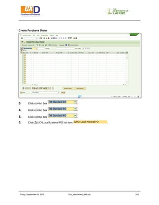 Friday, September 04, 2015 Doc_attachment_MM.udc 3/11
Create Purchase Order
3. Click combo box .
4. Click combo box .
5. Click combo box .
6. Click ZLMO Local Material PO list item .
 
