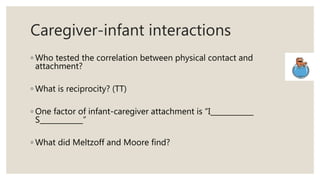 Caregiver-infant interactions
◦ Who tested the correlation between physical contact and
attachment?
◦ What is reciprocity? (TT)
◦ One factor of infant-caregiver attachment is “I____________
S____________”
◦ What did Meltzoff and Moore find?
 