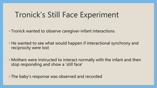 Tronick’s Still Face Experiment
◦ Tronick wanted to observe caregiver-infant interactions
◦ He wanted to see what would happen if interactional synchrony and
reciprocity were lost
◦ Mothers were instructed to interact normally with the infant and then
stop responding and show a ‘still face’
◦ The baby’s response was observed and recorded
 