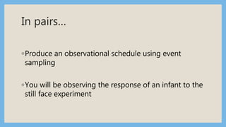 In pairs…
◦Produce an observational schedule using event
sampling
◦You will be observing the response of an infant to the
still face experiment
 