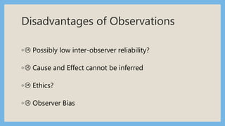 Disadvantages of Observations
◦ Possibly low inter-observer reliability?
◦ Cause and Effect cannot be inferred
◦ Ethics?
◦ Observer Bias
 