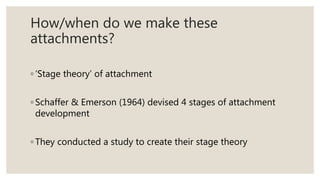 How/when do we make these
attachments?
◦ ‘Stage theory’ of attachment
◦ Schaffer & Emerson (1964) devised 4 stages of attachment
development
◦ They conducted a study to create their stage theory
 
